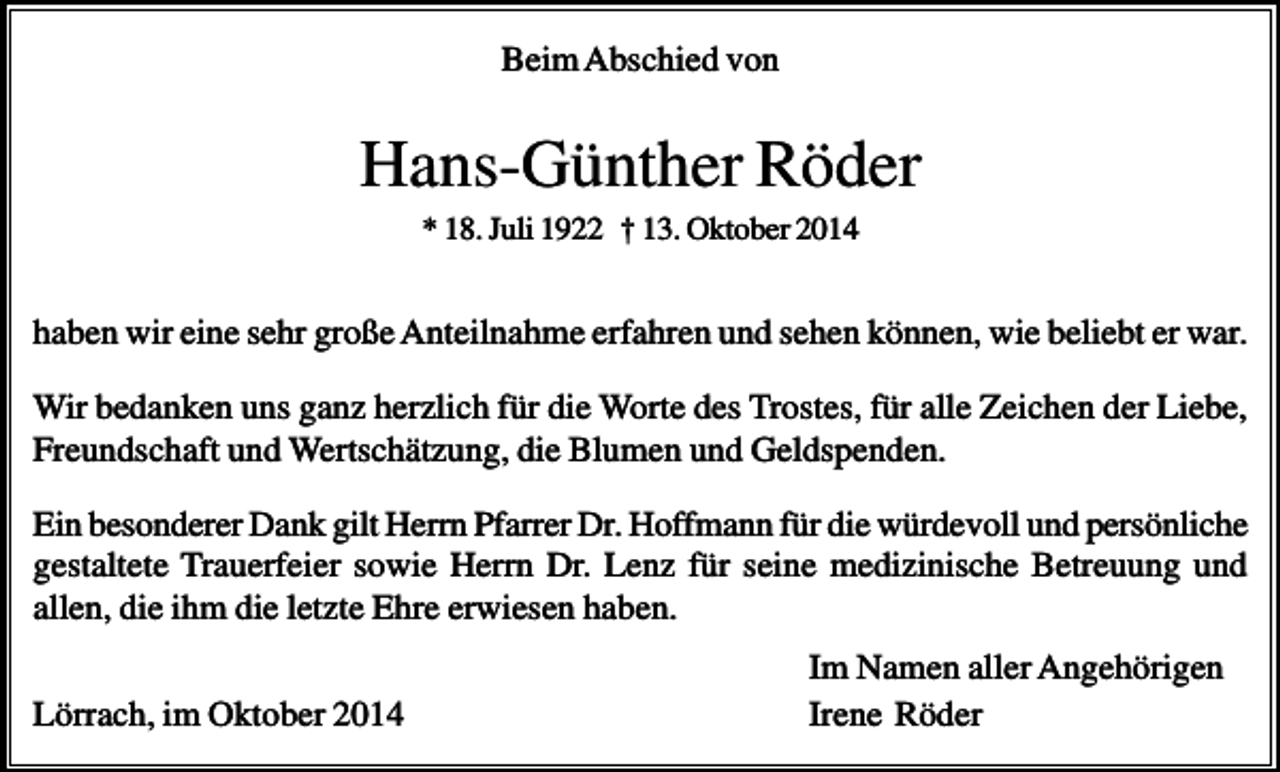 <p>Beim Abschied von</p><p>Hans-Günther Röder<br />* 18. Juli 1922 † 13. Oktober 2014</p><p>haben wir eine sehr große Anteilnahme erfahren und sehen können, wie beliebt er war.<br />Wir bedanken uns ganz herzlich für die Worte des Trostes, für alle Zeichen der Liebe,<br />Freundschaft und Wertschätzung, die Blumen und Geldspenden.<br />Ein besonderer Dank gilt Herrn Pfarrer Dr. Hoffmann für die würdevoll und persönliche<br />gestaltete Trauerfeier sowie Herrn Dr. Lenz für seine medizinische Betreuung und<br />allen, die ihm die letzte Ehre erwiesen haben.<br />Lörrach, im Oktober 2014</p><p>Im Namen aller Angehörigen<br />Irene Röder</p>