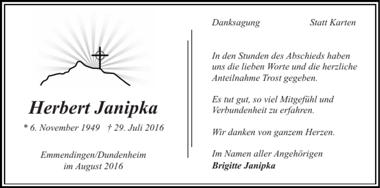 <p>Danksagung</p><p>Statt Karten</p><p>In den Stunden des Abschieds haben<br />uns die lieben Worte und die herzliche<br />Anteilnahme Trost gegeben.</p><p>Herbert Janipka</p><p>Es tut gut, so viel Mitgefühl und<br />Verbundenheit zu erfahren.</p><p>* 6. November 1949 † 29. Juli 2016</p><p>Wir danken von ganzem Herzen.</p><p>Emmendingen/Dundenheim<br />im August 2016</p><p>Im Namen aller Angehörigen<br />Brigitte Janipka</p>