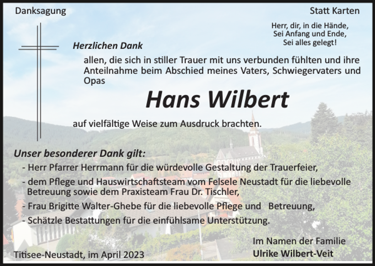 <p>Danksagung</p><p>Statt Karten<br />Herr, dir, in die Hände,<br />Sei Anfang und Ende,<br />Sei alles gelegt!</p><p>Herzlichen Dank<br />allen, die sich in stiller Trauer mit uns verbunden fühlten und ihre<br />Anteilnahme beim Abschied meines Vaters, Schwiegervaters und<br />Opas</p><p>Hans Wilbert<br />auf vielfältige Weise zum Ausdruck brachten.</p><p>Unser besonderer Dank gilt:<br />­ Herr Pfarrer Herrmann für die würdevolle Gestaltung der Trauerfeier,<br />­ dem Pﬂege und Hauswirtschaftsteam vom Felsele Neustadt für die liebevolle<br />Betreuung sowie dem Praxisteam Frau Dr. Tischler,<br />­ Frau Brigitte Walter­Ghebe für die liebevolle Pﬂege und Betreuung,<br />­ Schätzle Bestattungen für die einfühlsame Unterstützung.<br />Titisee­Neustadt, im April 2023</p><p>Im Namen der Familie<br />Ulrike Wilbert-Veit</p>