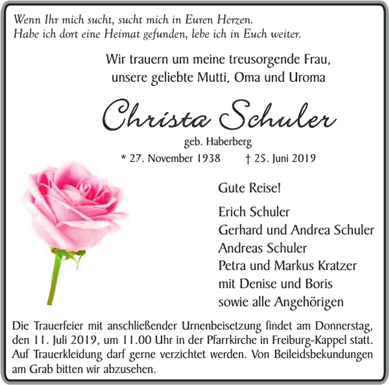 <p>Wenn Ihr mich sucht, sucht mich in Euren Herzen.<br />Habe ich dort eine Heimat gefunden, lebe ich in Euch weiter.</p><p>Wir trauern um meine treusorgende Frau,<br />unsere geliebte Mutti, Oma und Uroma</p><p>Christa Schuler<br />geb. Haberberg<br />* 27. November 1938<br />† 25. Juni 2019</p><p>Gute Reise!<br />Erich Schuler<br />Gerhard und Andrea Schuler<br />Andreas Schuler<br />Petra und Markus Kratzer<br />mit Denise und Boris<br />sowie alle Angehörigen<br />Die Trauerfeier mit anschließender Urnenbeisetzung findet am Donnerstag,<br />den 11. Juli 2019, um 11.00 Uhr in der Pfarrkirche in Freiburg-Kappel statt.<br />Auf Trauerkleidung darf gerne verzichtet werden. Von Beileidsbekundungen<br />am Grab bitten wir abzusehen.</p>