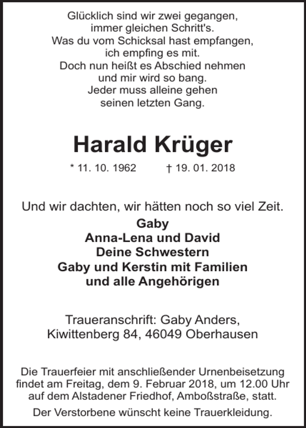 <p>Glücklich sind wir zwei gegangen,<br />immer gleichen Schritt's.<br />Was du vom Schicksal hast empfangen,<br />ich empfing es mit.<br />Doch nun heißt es Abschied nehmen<br />und mir wird so bang.<br />Jeder muss alleine gehen<br />seinen letzten Gang.</p><p>Harald Krüger</p><p>* 11. 10. 1962</p><p>† 19. 01. 2018</p><p>Und wir dachten, wir hätten noch so viel Zeit.<br />Gaby<br />Anna-Lena und David<br />Deine Schwestern<br />Gaby und Kerstin mit Familien<br />und alle Angehörigen<br />Traueranschrift: Gaby Anders,<br />Kiwittenberg 84, 46049 Oberhausen<br />Die Trauerfeier mit anschließender Urnenbeisetzung<br />findet am Freitag, dem 9. Februar 2018, um 12.00 Uhr<br />auf dem Alstadener Friedhof, Amboßstraße, statt.<br />Der Verstorbene wünscht keine Trauerkleidung.</p>