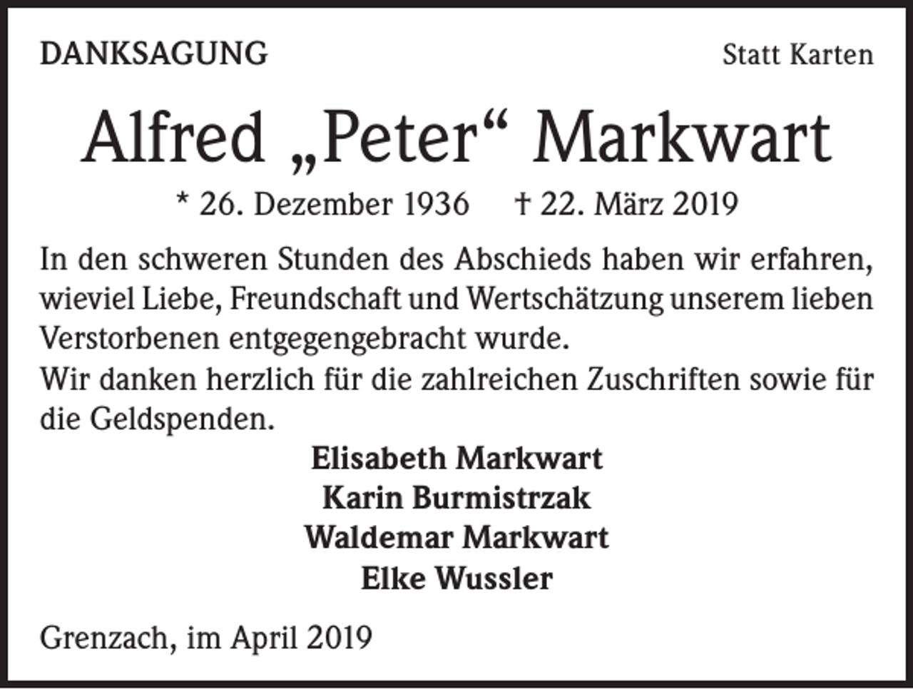 <p>DANKSAGUNG</p><p>Statt Karten</p><p>Alfred „Peter“ Markwart<br />* 26. Dezember 1936 † 22. März 2019<br />In den schweren Stunden des Abschieds haben wir erfahren,<br />wieviel Liebe, Freundschaft und Wertschätzung unserem lieben<br />Verstorbenen entgegengebracht wurde.<br />Wir danken herzlich für die zahlreichen Zuschriften sowie für<br />die Geldspenden.<br />Elisabeth Markwart<br />Karin Burmistrzak<br />Waldemar Markwart<br />Elke Wussler<br />Grenzach, im April 2019</p>