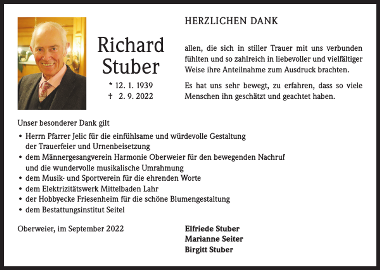 <p>HERZLICHEN DANK</p><p>Richard<br />Stuber</p><p>allen, die sich in stiller Trauer mit uns verbunden<br />fühlten und so zahlreich in liebevoller und vielfältiger<br />Weise ihre Anteilnahme zum Ausdruck brachten.</p><p>* 12. 1. 1939<br />† 2. 9. 2022</p><p>Es hat uns sehr bewegt, zu erfahren, dass so viele<br />Menschen ihn geschätzt und geachtet haben.</p><p>Unser besonderer Dank gilt<br />• Herrn Pfarrer Jelic für die einfühlsame und würdevolle Gestaltung<br />der Trauerfeier und Urnenbeisetzung<br />• dem Männergesangverein Harmonie Oberweier für den bewegenden Nachruf<br />und die wundervolle musikalische Umrahmung<br />• dem Musik- und Sportverein für die ehrenden Worte<br />• dem Elektrizitätswerk Mittelbaden Lahr<br />• der Hobbyecke Friesenheim für die schöne Blumengestaltung<br />• dem Bestattungsinstitut Seitel<br />Oberweier, im September 2022</p><p>lfriede Stuber<br />E<br />Marianne Seiter<br />Birgitt Stuber</p>