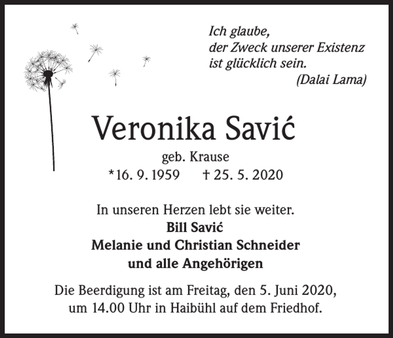 <p>Ich glaube,<br />der Zweck unserer Existenz<br />ist glücklich sein.</p><p>(Dalai Lama)</p><p>Veronika Savic´<br />geb. Krause<br />*16. 9. 1959<br />† 25. 5. 2020</p><p>In unseren Herzen lebt sie weiter.<br />Bill Savic´<br />Melanie und Christian Schneider<br />und alle Angehörigen<br />Die Beerdigung ist am Freitag, den 5. Juni 2020,<br />um 14.00 Uhr in Haibühl auf dem Friedhof.</p>