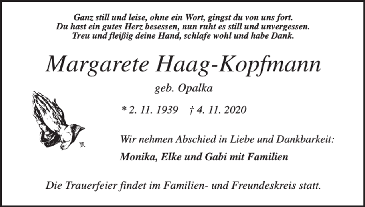 <p>Ganz still und leise, ohne ein Wort, gingst du von uns fort.<br />Du hast ein gutes Herz besessen, nun ruht es still und unvergessen.<br />Treu und fleißig deine Hand, schlafe wohl und habe Dank.</p><p>Margarete Haag-Kopfmann<br />geb. Opalka<br />* 2. 11. 1939</p><p>† 4. 11. 2020</p><p>Wir nehmen Abschied in Liebe und Dankbarkeit:<br />Monika, Elke und Gabi mit Familien</p><p>Die Trauerfeier findet im Familien- und Freundeskreis statt.</p>