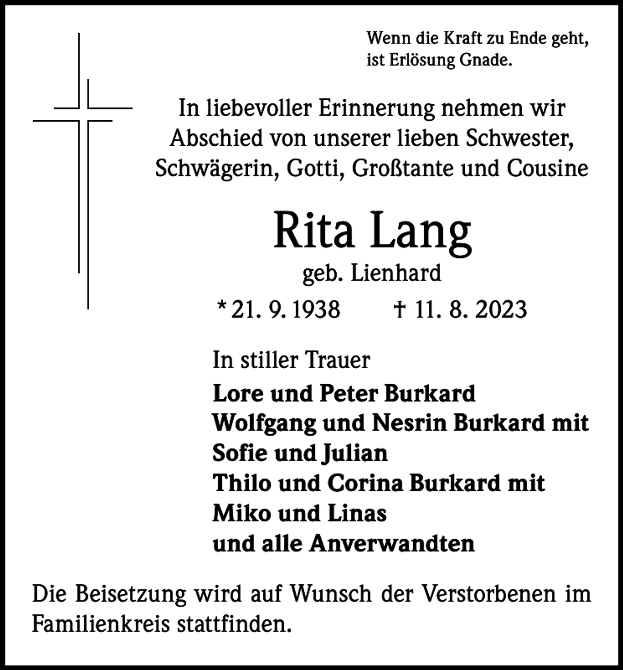 <p>Wenn die Kraft zu Ende geht,<br />ist Erlösung Gnade.</p><p>In liebevoller Erinnerung nehmen wir<br />Abschied von unserer lieben Schwester,<br />Schwägerin, Gotti, Großtante und Cousine</p><p>Rita Lang</p><p>geb. Lienhard<br />* 21. 9. 1938 † 11. 8. 2023<br />In stiller Trauer<br />Lore und Peter Burkard<br />Wolfgang und Nesrin Burkard mit<br />Sofie und Julian<br />Thilo und Corina Burkard mit<br />Miko und Linas<br />und alle Anverwandten<br />Die Beisetzung wird auf Wunsch der Verstorbenen im<br />Familienkreis stattfinden.</p>