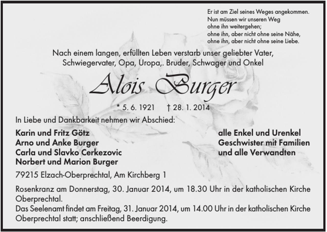 <p>Er ist am Ziel seines Weges angekommen.<br />Nun müssen wir unseren Weg<br />ohne ihn weitergehen;<br />ohne ihn, aber nicht ohne seine Nähe,<br />ohne ihn, aber nicht ohne seine Liebe.</p><p>Nach einem langen, erfüllten Leben verstarb unser geliebter Vater,<br />Schwiegervater, Opa, Uropa,. Bruder, Schwager und Onkel</p><p>Alois Burger<br />* 5. 6. 1921</p><p>† 28. 1. 2014</p><p>In Liebe und Dankbarkeit nehmen wir Abschied:<br />Karin und Fritz Götz<br />Arno und Anke Burger<br />Carla und Slavko Cerkezovic<br />Norbert und Marion Burger<br />79215 Elzach-Oberprechtal, Am Kirchberg 1</p><p>alle Enkel und Urenkel<br />Geschwister mit Familien<br />und alle Verwandten</p><p>Rosenkranz am Donnerstag, 30. Januar 2014, um 18.30 Uhr in der katholischen Kirche<br />Oberprechtal.<br />Das Seelenamt findet am Freitag, 31. Januar 2014, um 14.00 Uhr in der katholischen Kirche<br />Oberprechtal statt; anschließend Beerdigung.</p>