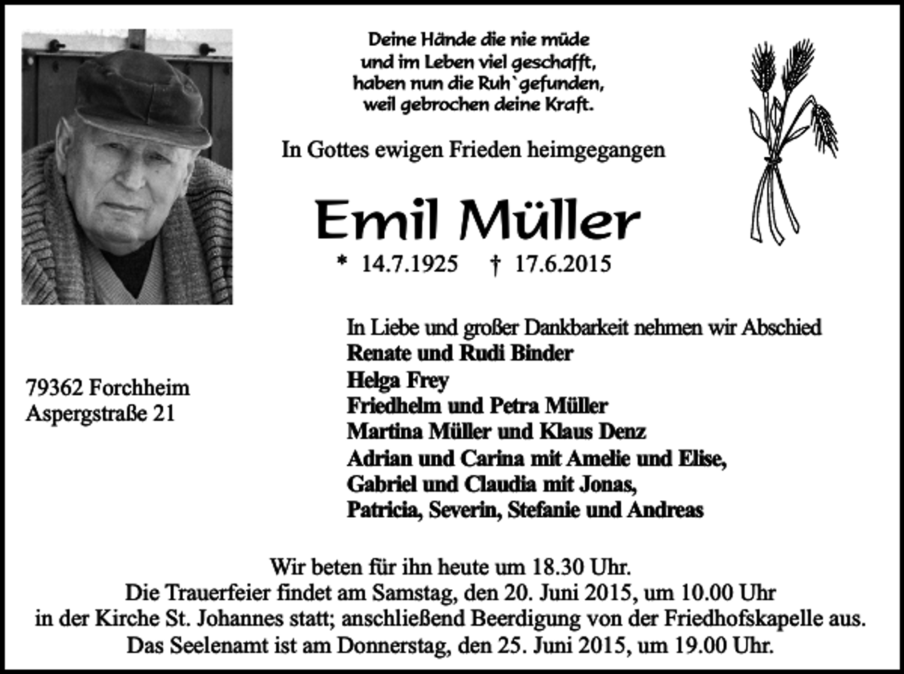 <p>Deine Hände die nie müde<br />und im Leben viel geschafft,<br />haben nun die Ruh`gefunden,<br />weil gebrochen deine Kraft.</p><p>In Gottes ewigen Frieden heimgegangen</p><p>Emil Müller<br />* 14.7.1925</p><p>79362 Forchheim<br />Aspergstraße 21</p><p>† 17.6.2015</p><p>In Liebe und großer Dankbarkeit nehmen wir Abschied<br />Renate und Rudi Binder<br />Helga Frey<br />Friedhelm und Petra Müller<br />Martina Müller und Klaus Denz<br />Adrian und Carina mit Amelie und Elise,<br />Gabriel und Claudia mit Jonas,<br />Patricia, Severin, Stefanie und Andreas</p><p>Wir beten für ihn heute um 18.30 Uhr.<br />Die Trauerfeier findet am Samstag, den 20. Juni 2015, um 10.00 Uhr<br />in der Kirche St. Johannes statt; anschließend Beerdigung von der Friedhofskapelle aus.<br />Das Seelenamt ist am Donnerstag, den 25. Juni 2015, um 19.00 Uhr.</p>