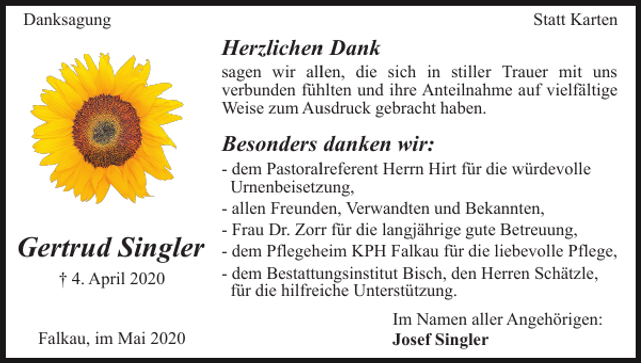 <p>Danksagung</p><p>Statt Karten</p><p>Herzlichen Dank<br />sagen wir allen, die sich in stiller Trauer mit uns<br />verbunden fühlten und ihre Anteilnahme auf vielfältige<br />Weise zum Ausdruck gebracht haben.</p><p>Besonders danken wir:</p><p>Gertrud Singler<br />† 4. April 2020<br />Falkau, im Mai 2020</p><p>- dem Pastoralreferent Herrn Hirt für die würdevolle<br />Urnenbeisetzung,<br />- allen Freunden, Verwandten und Bekannten,<br />- Frau Dr. Zorr für die langjährige gute Betreuung,<br />- dem Pflegeheim KPH Falkau für die liebevolle Pflege,<br />- dem Bestattungsinstitut Bisch, den Herren Schätzle,<br />für die hilfreiche Unterstützung.<br />Im Namen aller Angehörigen:<br />Josef Singler</p>