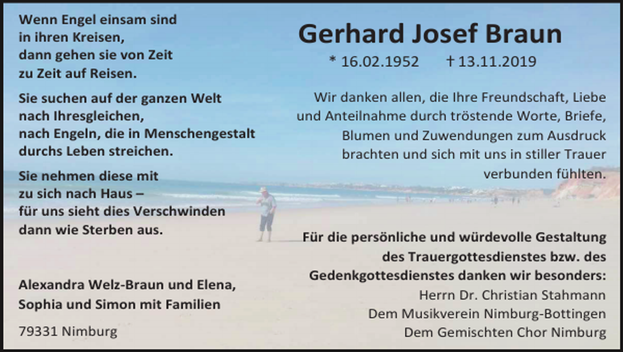 <p>Wenn Engel einsam sind<br />in ihren Kreisen,<br />dann gehen sie von Zeit<br />zu Zeit auf Reisen.<br />Sie suchen auf der ganzen Welt<br />nach Ihresgleichen,<br />nach Engeln, die in Menschengestalt<br />durchs Leben streichen.<br />Sie nehmen diese mit<br />zu sich nach Haus –<br />für uns sieht dies Verschwinden<br />dann wie Sterben aus.</p><p>Alexandra Welz-Braun und Elena,<br />Sophia und Simon mit Familien<br />79331 Nimburg</p><p>Gerhard Josef Braun<br />* 16.02.1952</p><p>ⴕ 13.11.2019</p><p>Wir danken allen, die Ihre Freundschaft, Liebe<br />und Anteilnahme durch tröstende Worte, Briefe,<br />Blumen und Zuwendungen zum Ausdruck<br />brachten und sich mit uns in stiller Trauer<br />verbunden fühlten.</p><p>Für die persönliche und würdevolle Gestaltung<br />des Trauergottesdienstes bzw. des<br />Gedenkgottesdienstes danken wir besonders:<br />Herrn Dr. Christian Stahmann<br />Dem Musikverein Nimburg-Bottingen<br />Dem Gemischten Chor Nimburg</p>