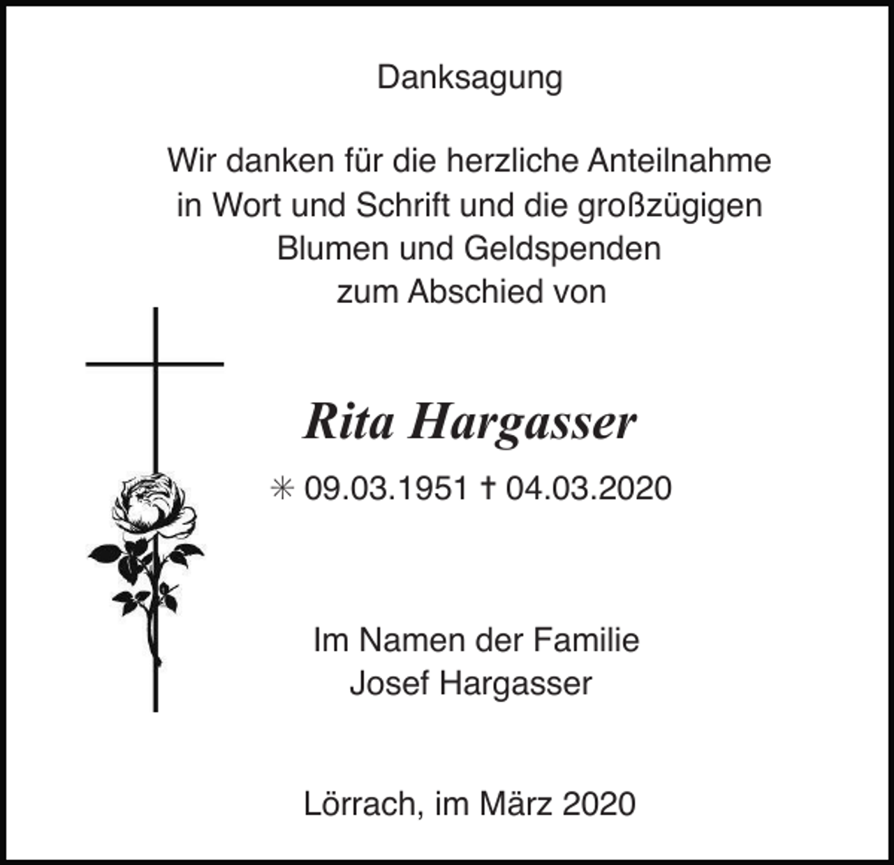 <p>Danksagung<br />Wir danken für die herzliche Anteilnahme<br />in Wort und Schrift und die großzügigen<br />Blumen und Geldspenden<br />zum Abschied von</p><p>Rita Hargasser<br />✳ 09.03.1951 ✝ 04.03.2020</p><p>Im Namen der Familie<br />Josef Hargasser</p><p>Lörrach, im März 2020</p>