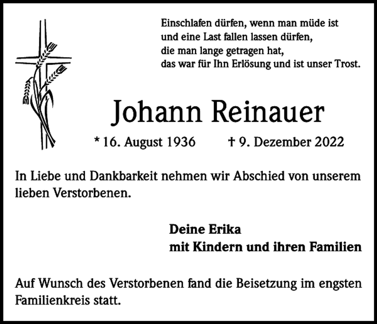 <p>Einschlafen dürfen, wenn man müde ist<br />und eine Last fallen lassen dürfen,<br />die man lange getragen hat,<br />das war für Ihn Erlösung und ist unser Trost.</p><p>Johann Reinauer<br />* 16. August 1936</p><p>† 9. Dezember 2022</p><p>In Liebe und Dankbarkeit nehmen wir Abschied von unserem<br />lieben Verstorbenen.<br />Deine Erika<br />mit Kindern und ihren Familien<br />Auf Wunsch des Verstorbenen fand die Beisetzung im engsten<br />Familienkreis statt.</p>
