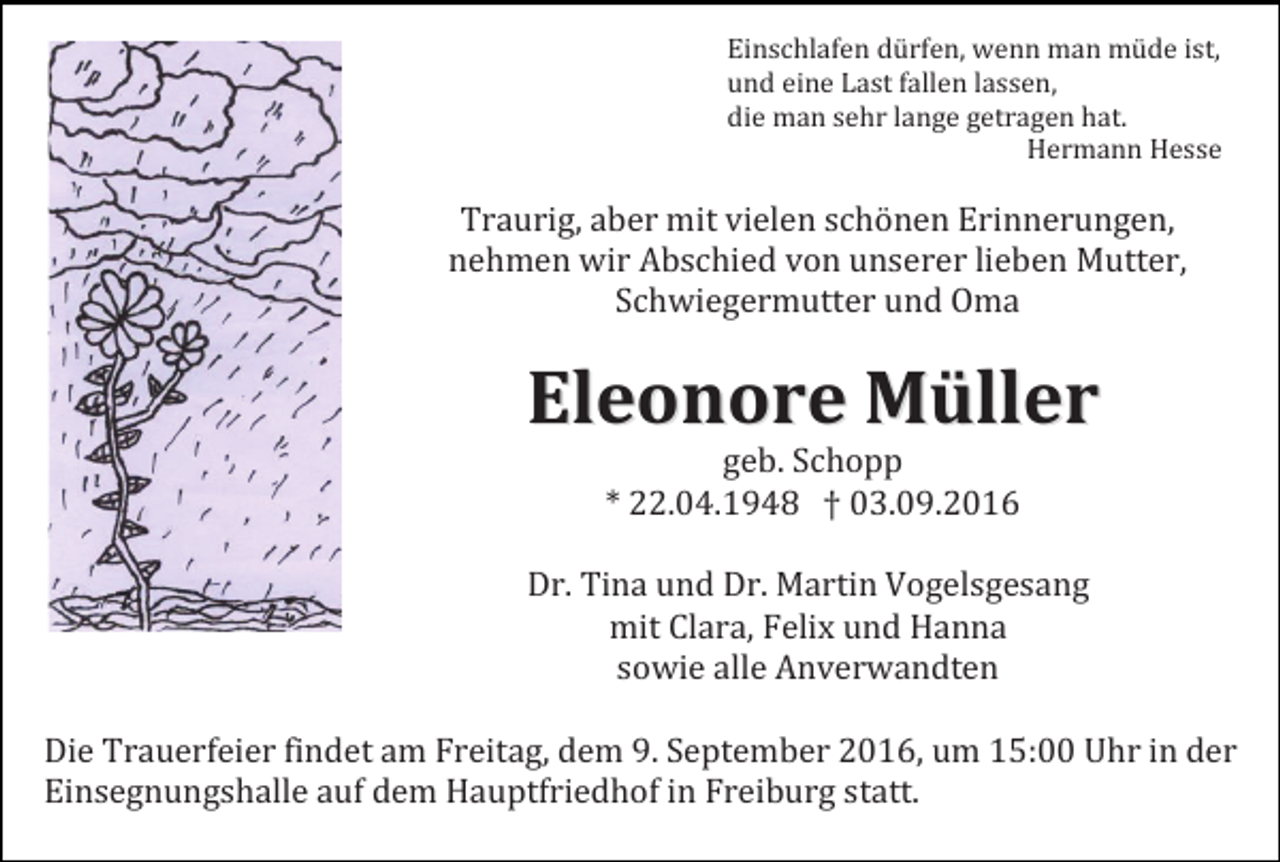 <p>Einschlafen dürfen, wenn man müde ist,<br />und eine Last fallen lassen,<br />die man sehr lange getragen hat.<br />Hermann Hesse</p><p>Traurig, aber mit vielen schönen Erinnerungen,<br />nehmen wir Abschied von unserer lieben Mutter,<br />Schwiegermutter und Oma</p><p>Eleonore Müller<br />geb. Schopp<br />* 22.04.1948 † 03.09.2016<br />Dr. Tina und Dr. Martin Vogelsgesang<br />mit Clara, Felix und Hanna<br />sowie alle Anverwandten<br />Die Trauerfeier findet am Freitag, dem 9. September 2016, um 15:00 Uhr in der<br />Einsegnungshalle auf dem Hauptfriedhof in Freiburg statt.</p>