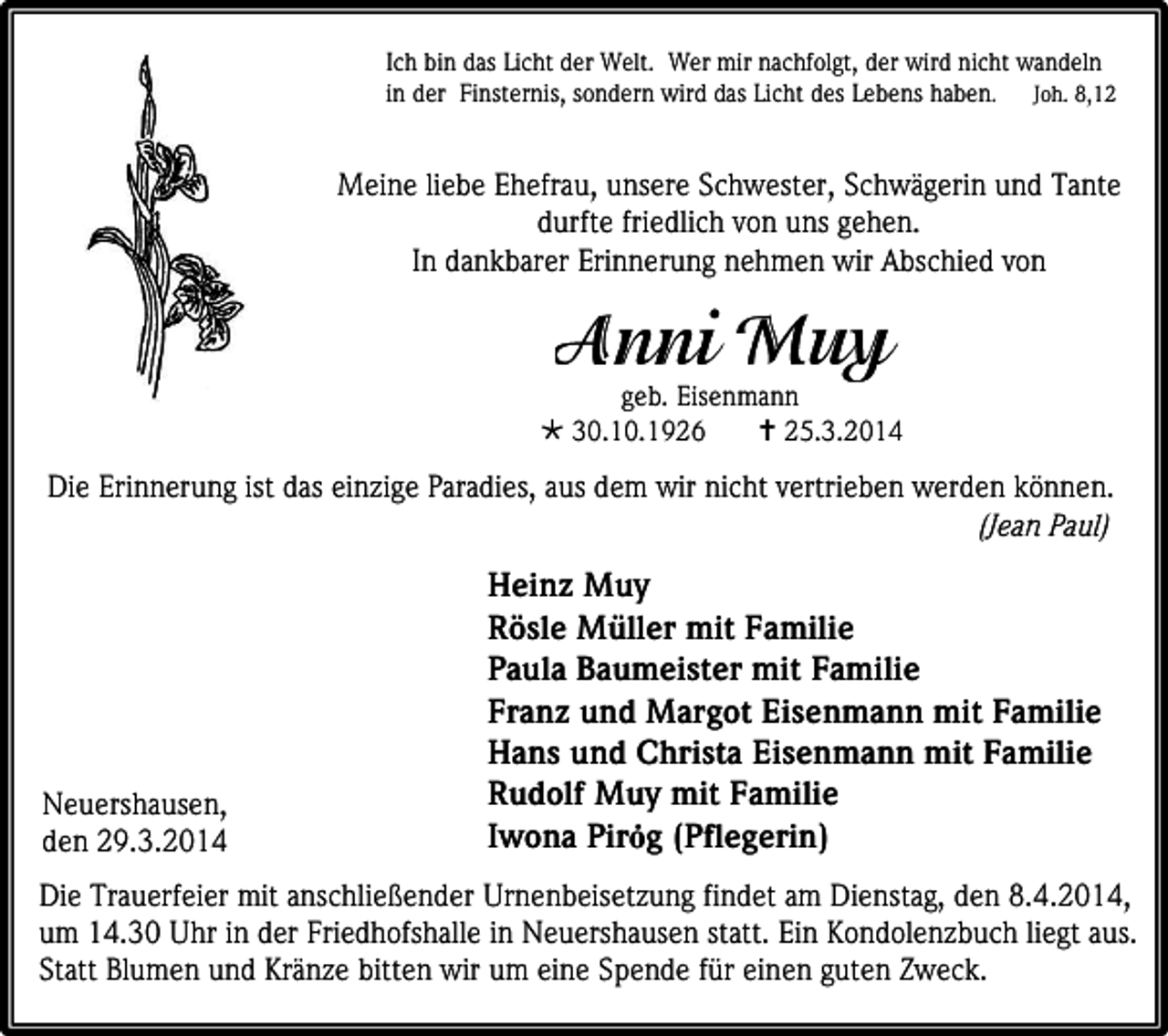<p>Ich bin das Licht der Welt. Wer mir nachfolgt, der wird nicht wandeln<br />in der Finsternis, sondern wird das Licht des Lebens haben. Joh. 8,12</p><p>Meine liebe Ehefrau, unsere Schwester, Schwägerin und Tante<br />durfte friedlich von uns gehen.<br />In dankbarer Erinnerung nehmen wir Abschied von</p><p>geb. Eisenmann<br /> 30.10.1926<br /> 25.3.2014</p><p>Die Erinnerung ist das einzige Paradies, aus dem wir nicht vertrieben werden können.<br />(Jean Paul)</p><p>Neuershausen,<br />den 29.3.2014</p><p>Heinz Muy<br />Rösle Müller mit Familie<br />Paula Baumeister mit Familie<br />Franz und Margot Eisenmann mit Familie<br />Hans und Christa Eisenmann mit Familie<br />Rudolf Muy mit Familie<br />Iwona Pirȯg (Pflegerin)</p><p>Die Trauerfeier mit anschließender Urnenbeisetzung findet am Dienstag, den 8.4.2014,<br />um 14.30 Uhr in der Friedhofshalle in Neuershausen statt. Ein Kondolenzbuch liegt aus.<br />Statt Blumen und Kränze bitten wir um eine Spende für einen guten Zweck.</p>