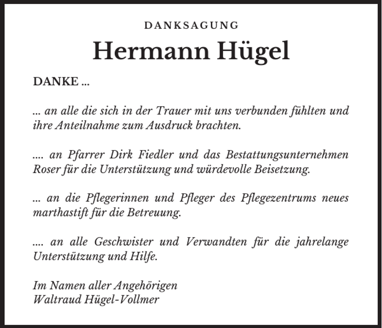 <p>DANKSAGUNG</p><p>Hermann Hügel<br />DANKE ...<br />... an alle die sich in der Trauer mit uns verbunden fühlten und<br />ihre Anteilnahme zum Ausdruck brachten.<br />.... an Pfarrer Dirk Fiedler und das Bestattungsunternehmen<br />Roser für die Unterstützung und würdevolle Beisetzung.<br />... an die Pflegerinnen und Pfleger des Pflegezentrums neues<br />marthastift für die Betreuung.<br />.... an alle Geschwister und Verwandten für die jahrelange<br />Unterstützung und Hilfe.<br />Im Namen aller Angehörigen<br />Waltraud Hügel-Vollmer</p>