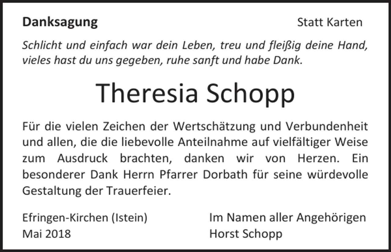 <p>Danksagung</p><p>Statt Karten</p><p>Schlicht und einfach war dein Leben, treu und fleißig deine Hand,<br />vieles hast du uns gegeben, ruhe sanft und habe Dank.</p><p>Theresia Schopp<br />Für die vielen Zeichen der Wertschätzung und Verbundenheit<br />und allen, die die liebevolle Anteilnahme auf vielfältiger Weise<br />zum Ausdruck brachten, danken wir von Herzen. Ein<br />besonderer Dank Herrn Pfarrer Dorbath für seine würdevolle<br />Gestaltung der Trauerfeier.<br />Efringen-Kirchen (Istein)<br />Mai 2018</p><p>Im Namen aller Angehörigen<br />Horst Schopp</p>