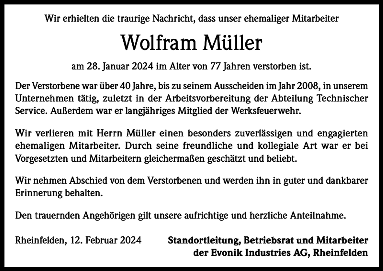 <p>Wir erhielten die traurige Nachricht, dass unser ehemaliger Mitarbeiter</p><p>Wolfram Müller<br />am 28. Januar 2024 im Alter von 77 Jahren verstorben ist.<br />Der Verstorbene war über 40 Jahre, bis zu seinem Ausscheiden im Jahr 2008, in unserem<br />Unternehmen tätig, zuletzt in der Arbeitsvorbereitung der Abteilung Technischer<br />Service. Außerdem war er langjähriges Mitglied der Werksfeuerwehr.<br />Wir verlieren mit Herrn Müller einen besonders zuverlässigen und engagierten<br />ehemaligen Mitarbeiter. Durch seine freundliche und kollegiale Art war er bei<br />Vorgesetzten und Mitarbeitern gleichermaßen geschätzt und beliebt.<br />Wir nehmen Abschied von dem Verstorbenen und werden ihn in guter und dankbarer<br />Erinnerung behalten.<br />Den trauernden Angehörigen gilt unsere aufrichtige und herzliche Anteilnahme.<br />Rheinfelden, 12. Februar 2024</p><p>Standortleitung, Betriebsrat und Mitarbeiter<br />der Evonik Industries AG, Rheinfelden</p>