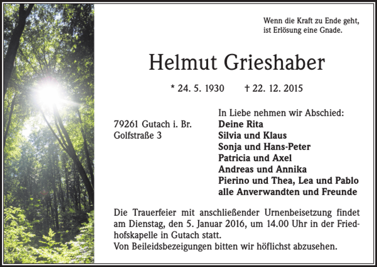 <p>Wenn die Kraft zu Ende geht,<br />ist Erlösung eine Gnade.</p><p>Helmut Grieshaber<br />* 24. 5. 1930 † 22. 12. 2015</p><p>In Liebe nehmen wir Abschied:<br />79261 Gutach i. Br.<br />Deine Rita<br />Golfstraße 3 Silvia und Klaus<br />Sonja und Hans-Peter<br />Patricia und Axel<br />Andreas und Annika<br />Pierino und Thea, Lea und Pablo<br />alle Anverwandten und Freunde<br />Die Trauerfeier mit anschließender Urnenbeisetzung findet<br />am Dienstag, den 5. Januar 2016, um 14.00 Uhr in der Friedhofskapelle in Gutach statt.<br />Von Beileidsbezeigungen bitten wir höflichst abzusehen.</p>