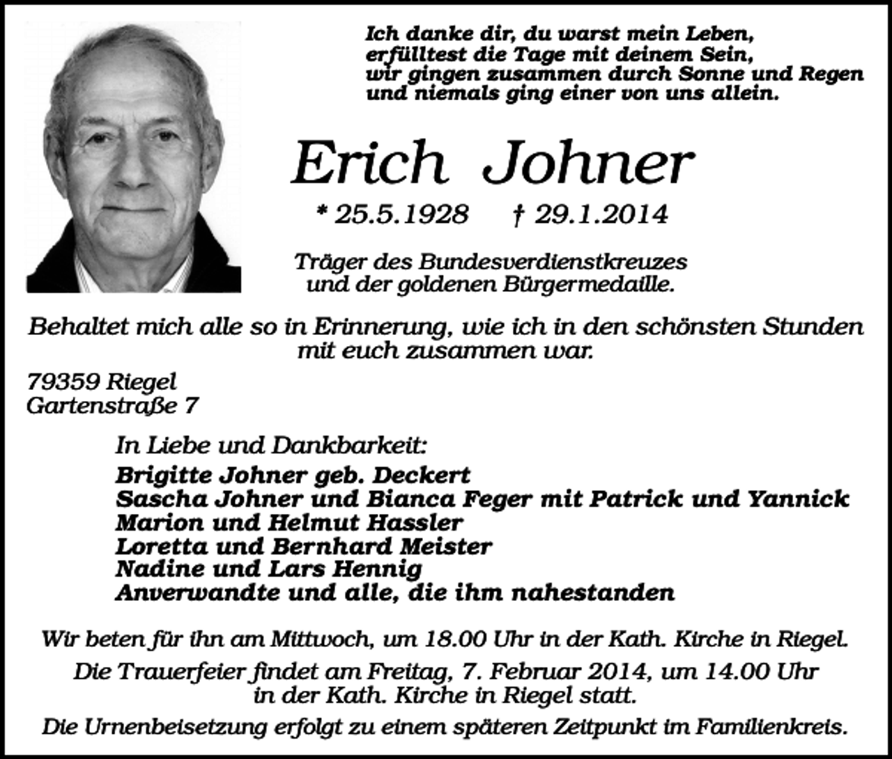 <p>Ich danke dir, du warst mein Leben,<br />erfülltest die Tage mit deinem Sein,<br />wir gingen zusammen durch Sonne und Regen<br />und niemals ging einer von uns allein.</p><p>Erich Johner<br />* 25.5.1928</p><p>† 29.1.2014</p><p>Träger des Bundesverdienstkreuzes<br />und der goldenen Bürgermedaille.</p><p>Behaltet mich alle so in Erinnerung, wie ich in den schönsten Stunden<br />mit euch zusammen war.<br />79359 Riegel<br />Gartenstraße 7<br />In Liebe und Dankbarkeit:<br />Brigitte Johner geb. Deckert<br />Sascha Johner und Bianca Feger mit Patrick und Yannick<br />Marion und Helmut Hassler<br />Loretta und Bernhard Meister<br />Nadine und Lars Hennig<br />Anverwandte und alle, die ihm nahestanden<br />Wir beten für ihn am Mittwoch, um 18.00 Uhr in der Kath. Kirche in Riegel.</p><p>Die Trauerfeier findet am Freitag, 7. Februar 2014, um 14.00 Uhr<br />in der Kath. Kirche in Riegel statt.<br />Die Urnenbeisetzung erfolgt zu einem späteren Zeitpunkt im Familienkreis.</p>