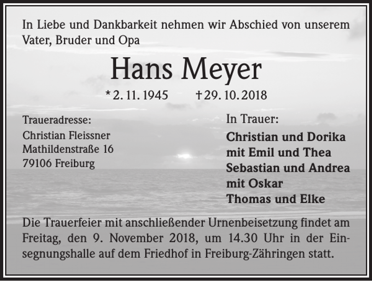 <p>In Liebe und Dankbarkeit nehmen wir Abschied von unserem<br />Vater, Bruder und Opa</p><p>Hans Meyer<br />* 2. 11. 1945 † 29. 10. 2018<br />Traueradresse:<br />Christian Fleissner<br />Mathildenstraße 16<br />79106 Freiburg</p><p>In Trauer:<br />Christian und Dorika<br />mit Emil und Thea<br />Sebastian und Andrea<br />mit Oskar<br />Thomas und Elke</p><p>Die Trauerfeier mit anschließender Urnenbeisetzung findet am<br />Freitag, den 9. November 2018, um 14.30 Uhr in der Ein­<br />segnungshalle auf dem Friedhof in Freiburg-Zähringen statt.</p>
