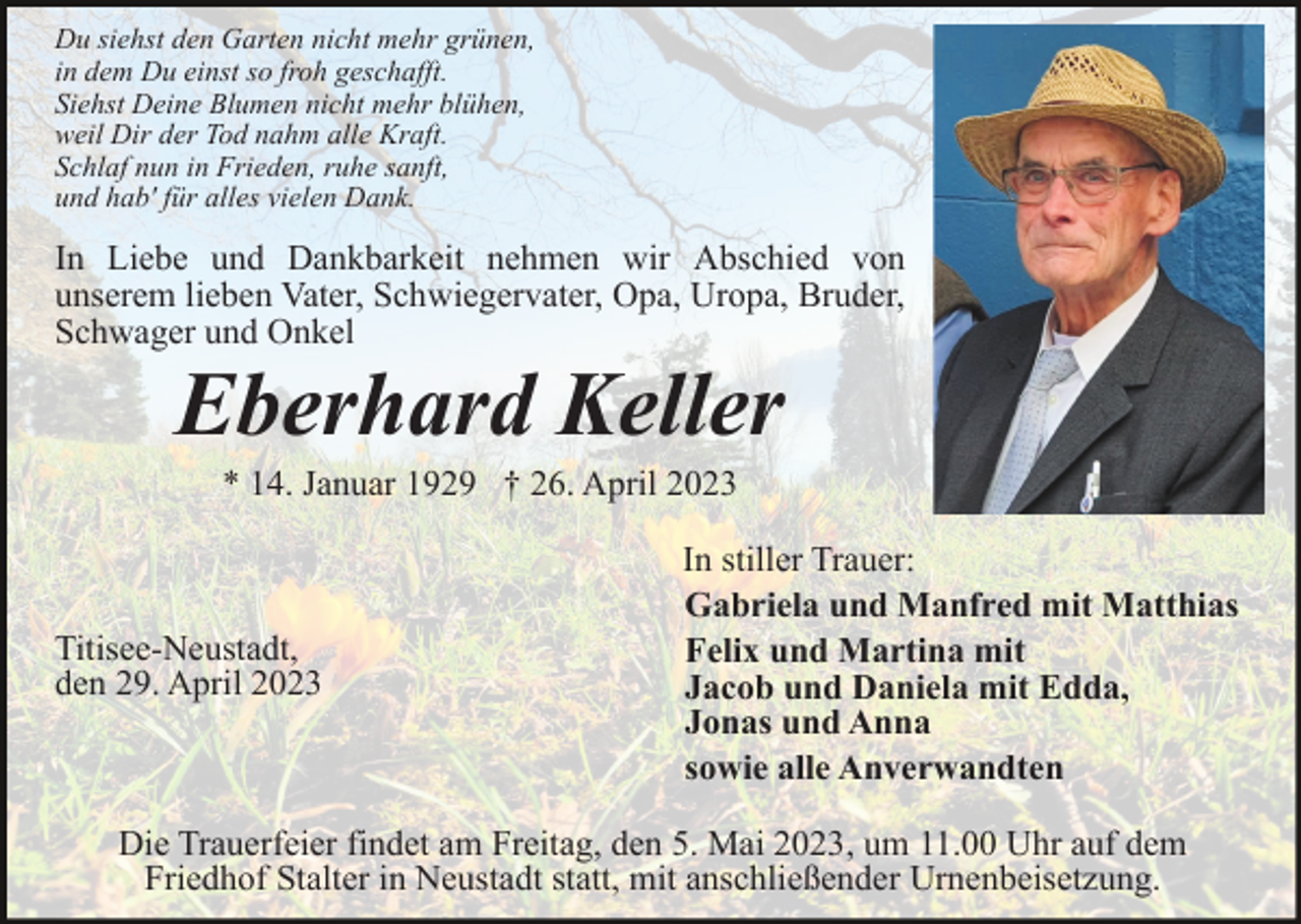 <p>Du siehst den Garten nicht mehr grünen,<br />in dem Du einst so froh geschafft.<br />Siehst Deine Blumen nicht mehr blühen,<br />weil Dir der Tod nahm alle Kraft.<br />Schlaf nun in Frieden, ruhe sanft,<br />und hab' für alles vielen Dank.</p><p>In Liebe und Dankbarkeit nehmen wir Abschied von<br />unserem lieben Vater, Schwiegervater, Opa, Uropa, Bruder,<br />Schwager und Onkel</p><p>Eberhard Keller<br />* 14. Januar 1929 † 26. April 2023</p><p>Titisee-Neustadt,<br />den 29. April 2023</p><p>In stiller Trauer:<br />Gabriela und Manfred mit Matthias<br />Felix und Martina mit<br />Jacob und Daniela mit Edda,<br />Jonas und Anna<br />sowie alle Anverwandten</p><p>Die Trauerfeier findet am Freitag, den 5. Mai 2023, um 11.00 Uhr auf dem<br />Friedhof Stalter in Neustadt statt, mit anschließender Urnenbeisetzung.</p>