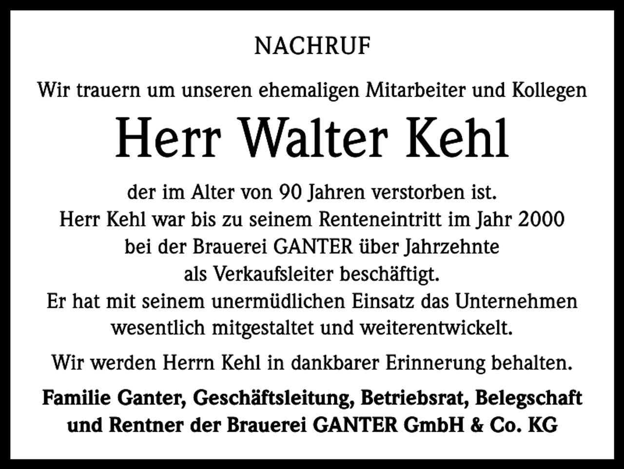 <p>NACHRUF<br />Wir trauern um unseren ehemaligen Mitarbeiter und Kollegen</p><p>Herr Walter Kehl<br />der im Alter von 90 Jahren verstorben ist.<br />Herr Kehl war bis zu seinem Renteneintritt im Jahr 2000<br />bei der Brauerei GANTER über Jahrzehnte<br />als Verkaufsleiter beschäftigt.<br />Er hat mit seinem unermüdlichen Einsatz das Unternehmen<br />wesentlich mitgestaltet und weiterentwickelt.<br />Wir werden Herrn Kehl in dankbarer Erinnerung behalten.<br />Familie Ganter, Geschäftsleitung, Betriebsrat, Belegschaft<br />und Rentner der Brauerei GANTER GmbH &amp; Co. KG</p>