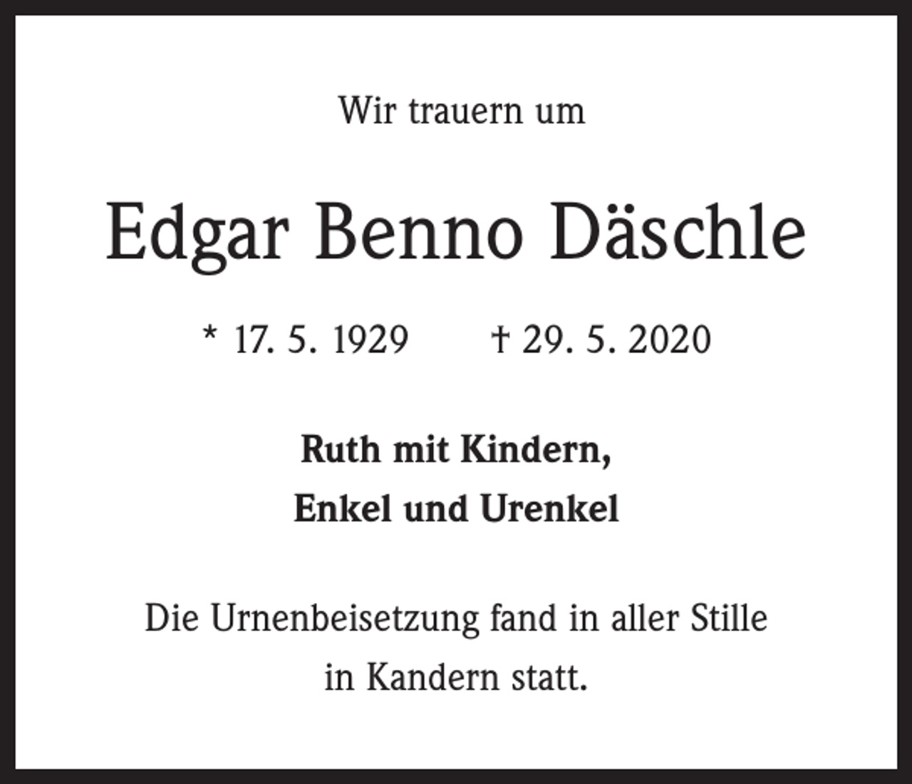 <p>Wir trauern um</p><p>Edgar Benno Däschle<br />* 17. 5. 1929 † 29. 5. 2020<br />Ruth mit Kindern,<br />Enkel und Urenkel<br />Die Urnenbeisetzung fand in aller Stille<br />in Kandern statt.</p>