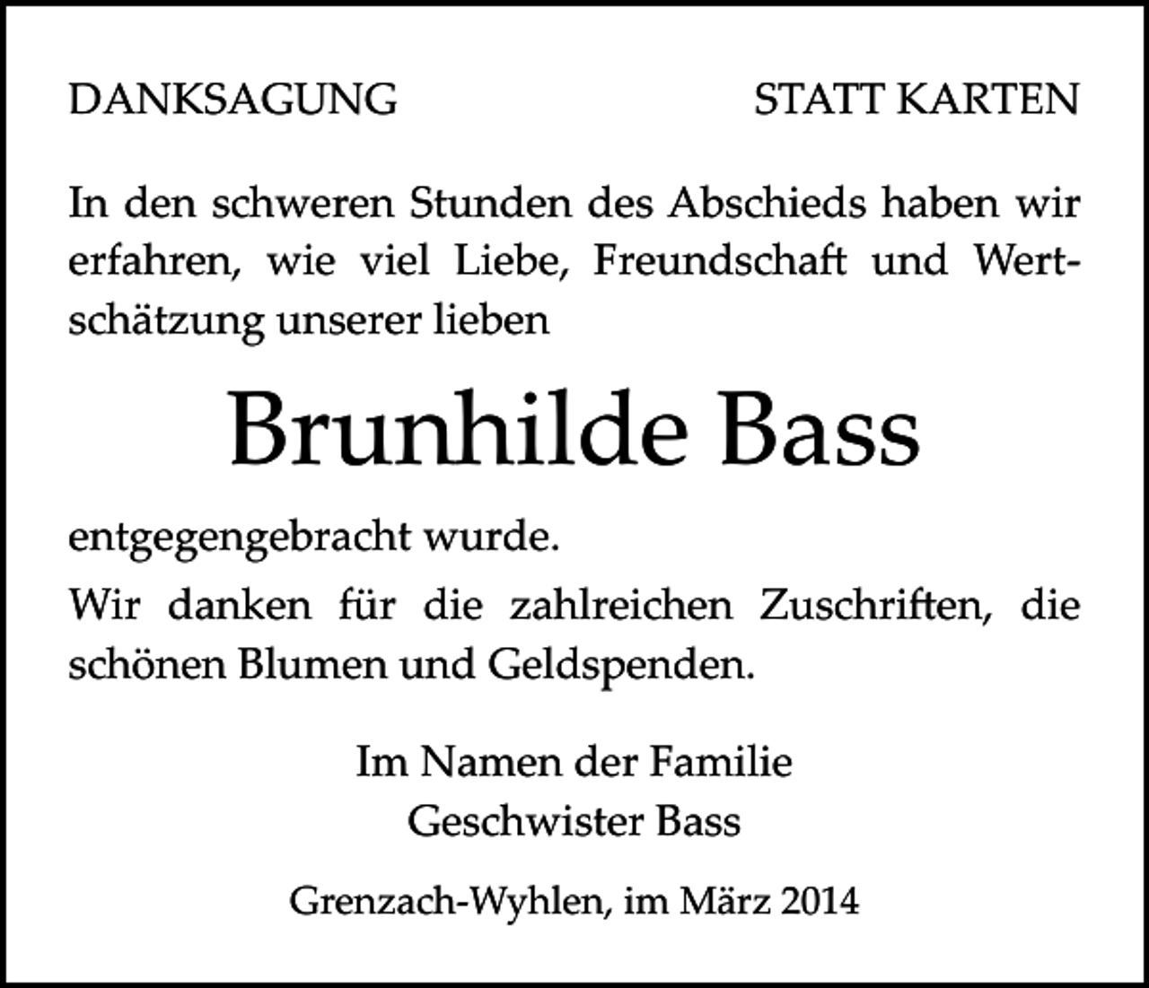 <p>DANKSAGUNG</p><p>STATT KARTEN</p><p>In den schweren Stunden des Abschieds haben wir<br />erfahren, wie viel Liebe, Freundscha� und Wert­<br />schätzung unserer lieben</p><p>Brunhilde Bass<br />entgegengebracht wurde.<br />Wir danken für die zahlreichen Zuschri�en, die<br />schönen Blumen und Geldspenden.<br />Im Namen der Familie<br />Geschwister Bass<br />Grenzach­Wyhlen, im März 2014</p>