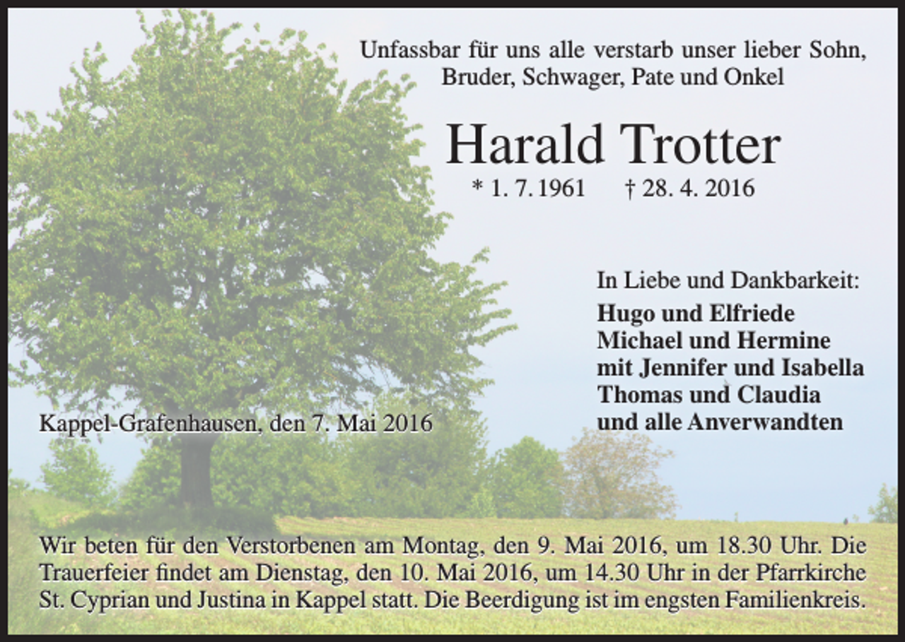<p>Unfassbar für uns alle verstarb unser lieber Sohn,<br />Bruder, Schwager, Pate und Onkel</p><p>Harald Trotter<br />* 1. 7. 1961 † 28. 4. 2016</p><p>Kappel-Grafenhausen, den 7. Mai 2016</p><p>In Liebe und Dankbarkeit:<br />Hugo und Elfriede<br />Michael und Hermine<br />mit Jennifer und Isabella<br />Thomas und Claudia<br />und alle Anverwandten</p><p>Wir beten für den Verstorbenen am Montag, den 9. Mai 2016, um 18.30 Uhr. Die<br />Trauerfeier findet am Dienstag, den 10. Mai 2016, um 14.30 Uhr in der Pfarrkirche<br />St. Cyprian und Justina in Kappel statt. Die Beerdigung ist im engsten Familienkreis.</p>