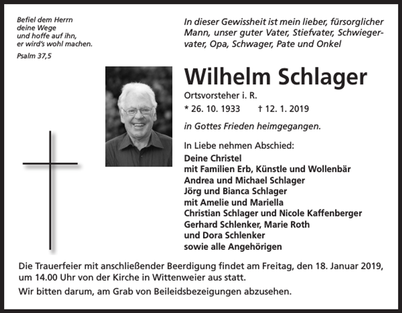 <p>Befiel dem Herrn<br />deine Wege<br />und hoffe auf ihn,<br />er wird’s wohl machen.</p><p>In dieser Gewissheit ist mein lieber, fürsorglicher<br />Mann, unser guter Vater, Stiefvater, Schwiegervater, Opa, Schwager, Pate und Onkel</p><p>Psalm 37,5</p><p>Wilhelm Schlager<br />Ortsvorsteher i. R.<br />* 26. 10. 1933 † 12. 1. 2019<br />in Gottes Frieden heimgegangen.<br />In Liebe nehmen Abschied:<br />Deine Christel<br />mit Familien Erb, Künstle und Wollenbär<br />Andrea und Michael Schlager<br />Jörg und Bianca Schlager<br />mit Amelie und Mariella<br />Christian Schlager und Nicole Kaffenberger<br />Gerhard Schlenker, Marie Roth<br />und Dora Schlenker<br />sowie alle Angehörigen<br />Die Trauerfeier mit anschließender Beerdigung findet am Freitag, den 18. Januar 2019,<br />um 14.00 Uhr von der Kirche in Wittenweier aus statt.<br />Wir bitten darum, am Grab von Beileidsbezeigungen abzusehen.</p>