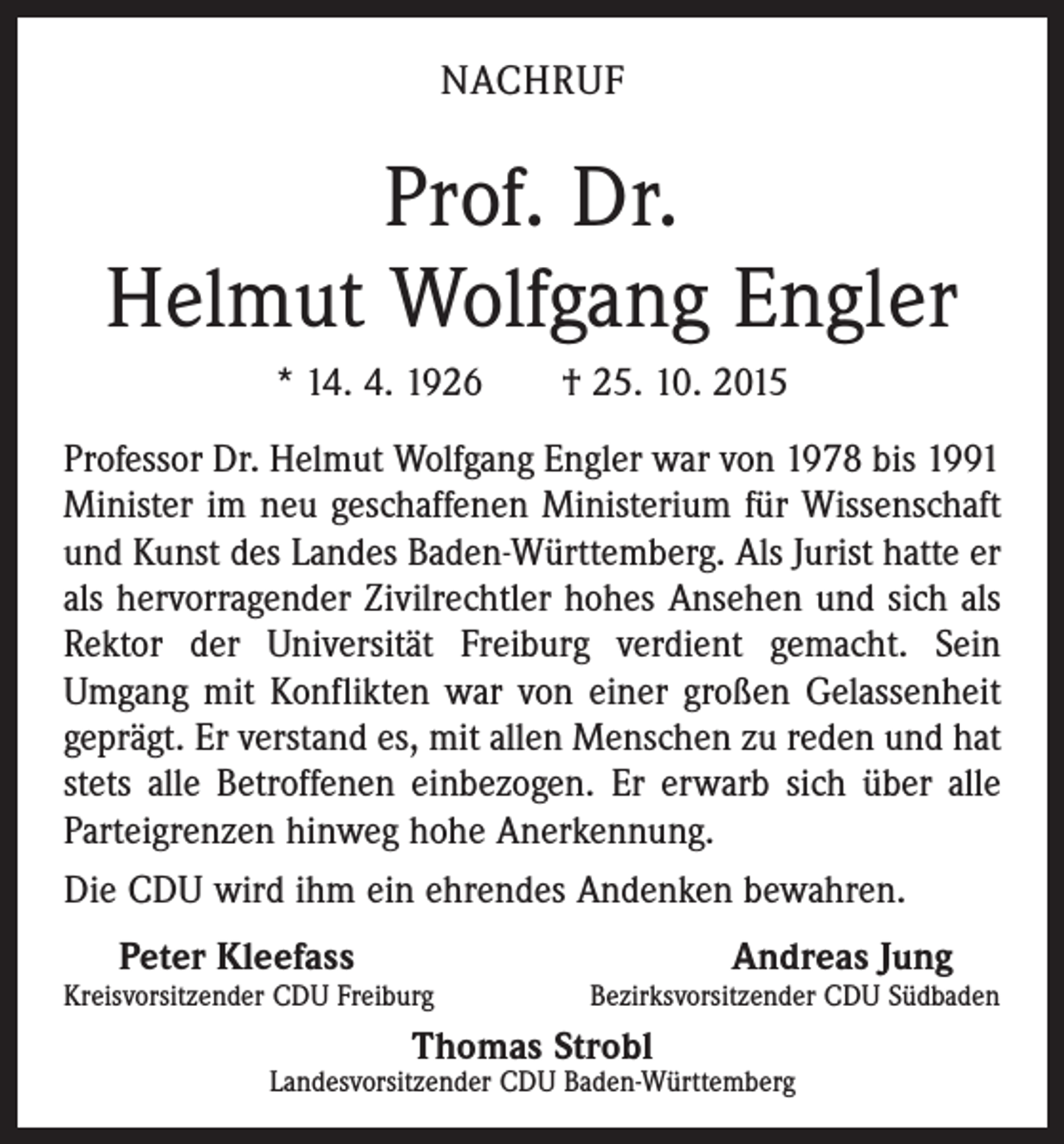 <p>NACHRUF</p><p>Prof. Dr.<br />Helmut Wolfgang Engler<br />* 14. 4. 1926 † 25. 10. 2015<br />Professor Dr. Helmut Wolfgang Engler war von 1978 bis 1991<br />Minister im neu geschaffenen Ministerium für Wissenschaft<br />und Kunst des Landes Baden-Württemberg. Als Jurist hatte er<br />als hervorragender Zivilrechtler hohes Ansehen und sich als<br />Rektor der Universität Freiburg verdient gemacht. Sein<br />Umgang mit Konflikten war von einer großen Gelassenheit<br />geprägt. Er verstand es, mit allen Menschen zu reden und hat<br />stets alle Betroffenen einbezogen. Er erwarb sich über alle<br />Parteigrenzen hinweg hohe Anerkennung.<br />Die CDU wird ihm ein ehrendes Andenken bewahren.</p><p>Peter Kleefass<br />Andreas Jung<br />Kreisvorsitzender CDU Freiburg<br />Bezirksvorsitzender CDU Südbaden<br />Thomas Strobl<br />Landesvorsitzender CDU Baden-Württemberg</p>