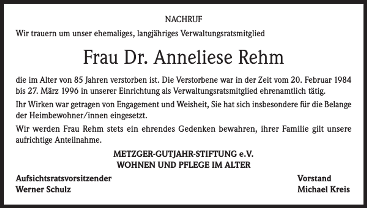 <p>NACHRUF<br />Wir trauern um unser ehemaliges, langjähriges Verwaltungsratsmitglied</p><p>Frau Dr. Anneliese Rehm<br />die im Alter von 85 Jahren verstorben ist. Die Verstorbene war in der Zeit vom 20. Februar 1984<br />bis 27. März 1996 in unserer Einrichtung als Verwaltungsratsmitglied ehrenamtlich tätig.<br />Ihr Wirken war getragen von Engagement und Weisheit, Sie hat sich insbesondere für die Belange<br />der Heimbewohner/innen eingesetzt.<br />Wir werden Frau Rehm stets ein ehrendes Gedenken bewahren, ihrer Familie gilt unsere<br />aufrichtige Anteilnahme.<br />METZGER-GUTJAHR-STIFTUNG e.V.<br />WOHNEN UND PFLEGE IM ALTER<br />Aufsichtsratsvorsitzender<br />Vorstand<br />Werner Schulz<br />Michael Kreis</p>