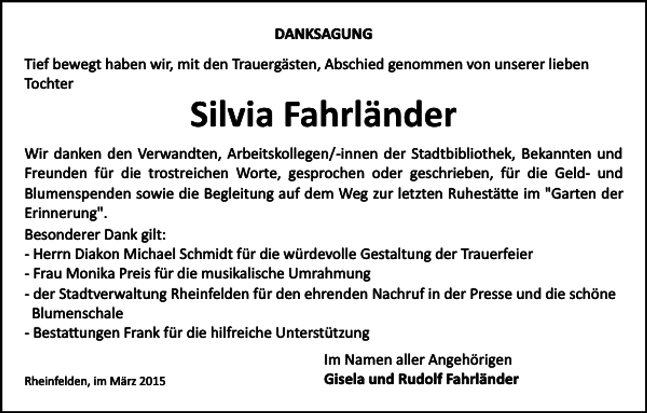 <p>DANKSAGUNG<br />Tief bewegt haben wir, mit den Trauergästen, Abschied genommen von unserer lieben<br />Tochter</p><p>Silvia Fahrländer<br />Wir danken den Verwandten, Arbeitskollegen/­innen der Stadtbibliothek, Bekannten und<br />Freunden für die trostreichen Worte, gesprochen oder geschrieben, für die Geld­ und<br />Blumenspenden sowie die Begleitung auf dem Weg zur letzten Ruhestä�e im "Garten der<br />Erinnerung".<br />Besonderer Dank gilt:<br />­ Herrn Diakon Michael Schmidt für die würdevolle Gestaltung der Trauerfeier<br />­ Frau Monika Preis für die musikalische Umrahmung<br />­ der Stadtverwaltung Rheinfelden für den ehrenden Nachruf in der Presse und die schöne<br />Blumenschale<br />­ Besta�ungen Frank für die hilfreiche Unterstützung<br />Rheinfelden, im März 2015</p><p>Im Namen aller Angehörigen<br />Gisela und Rudolf Fahrländer</p>