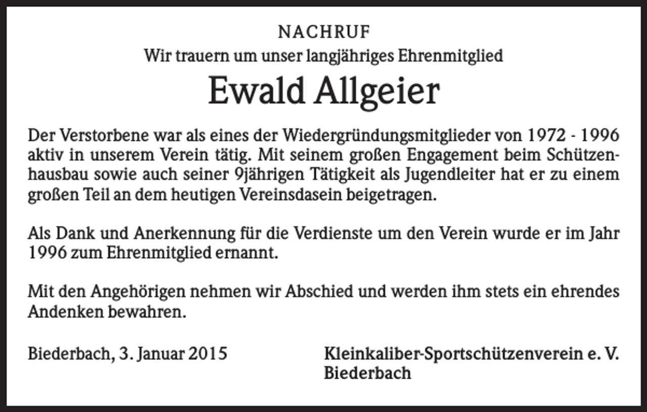 <p>N AC H R U F<br />Wir trauern um unser langjähriges Ehrenmitglied</p><p>Ewald Allgeier<br />Der Verstorbene war als eines der Wiedergründungsmitglieder von 1972 - 1996<br />aktiv in unserem Verein tätig. Mit seinem großen Engagement beim Schützenhausbau sowie auch seiner 9jährigen Tätigkeit als Jugendleiter hat er zu einem<br />großen Teil an dem heutigen Vereinsdasein beigetragen.<br />Als Dank und Anerkennung für die Verdienste um den Verein wurde er im Jahr<br />1996 zum Ehrenmitglied ernannt.<br />Mit den Angehörigen nehmen wir Abschied und werden ihm stets ein ehrendes<br />Andenken bewahren.<br />Biederbach, 3. Januar 2015</p><p>Kleinkaliber-Sportschützenverein e. V.<br />Biederbach</p>