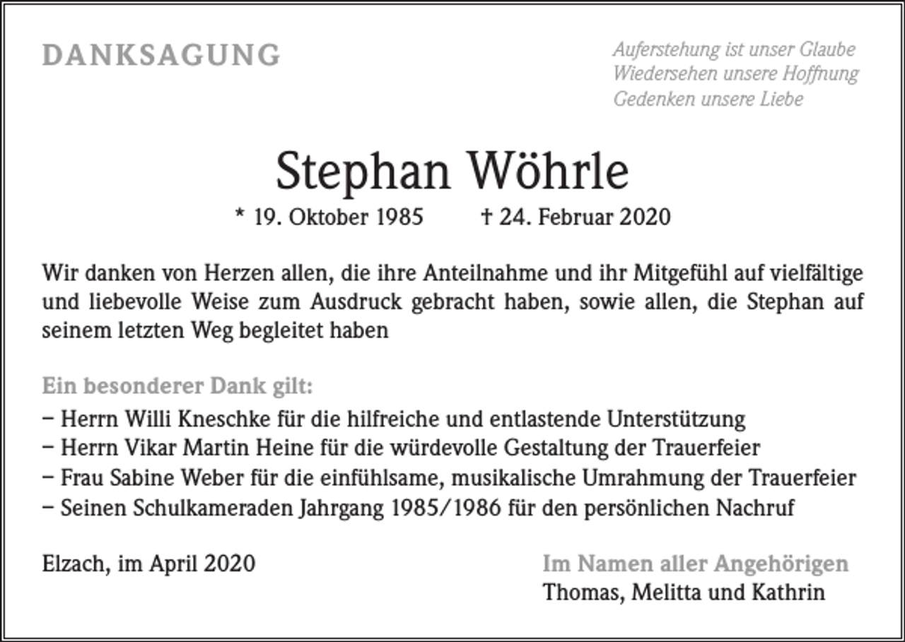 <p>DA N K SAG U NG</p><p>Auferstehung ist unser Glaube<br />Wiedersehen unsere Hoffnung<br />Gedenken unsere Liebe</p><p>Stephan Wöhrle</p><p>* 19. Oktober 1985</p><p>† 24. Februar 2020</p><p>Wir danken von Herzen allen, die ihre Anteilnahme und ihr Mitgefühl auf vielfältige<br />und liebevolle Weise zum Ausdruck gebracht haben, sowie allen, die Stephan auf<br />seinem letzten Weg begleitet haben<br />Ein besonderer Dank gilt:<br />– Herrn Willi Kneschke für die hilfreiche und entlastende Unterstützung<br />– Herrn Vikar Martin Heine für die würdevolle Gestaltung der Trauerfeier<br />– Frau Sabine Weber für die einfühlsame, musikalische Umrahmung der Trauerfeier<br />– Seinen Schulkameraden Jahrgang 1985/1986 für den persönlichen Nachruf<br />Elzach, im April 2020</p><p>Im Namen aller Angehörigen<br />Thomas, Melitta und Kathrin</p>