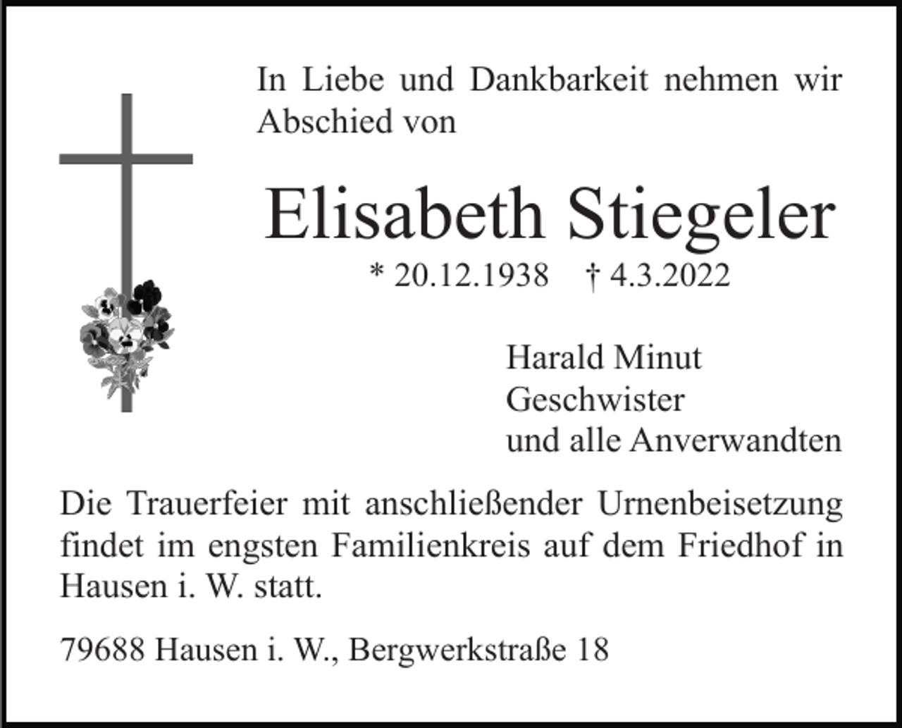 <p>In Liebe und Dankbarkeit nehmen wir<br />Abschied von</p><p>Elisabeth Stiegeler<br />* 20.12.1938</p><p>† 4.3.2022</p><p>Harald Minut<br />Geschwister<br />und alle Anverwandten<br />Die Trauerfeier mit anschließender Urnenbeisetzung<br />findet im engsten Familienkreis auf dem Friedhof in<br />Hausen i. W. statt.<br />79688 Hausen i. W., Bergwerkstraße 18</p>