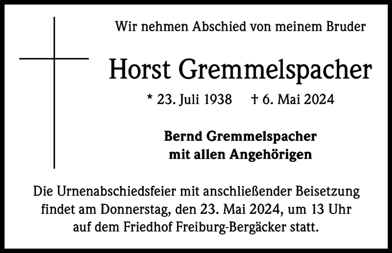 <p>Wir nehmen Abschied von meinem Bruder</p><p>Horst Gremmelspacher<br />* 23. Juli 1938</p><p>† 6. Mai 2024</p><p>Bernd Gremmelspacher<br />mit allen Angehörigen<br />Die Urnenabschiedsfeier mit anschließender Beisetzung<br />findet am Donnerstag, den 23. Mai 2024, um 13 Uhr<br />auf dem Friedhof Freiburg-Bergäcker statt.</p>