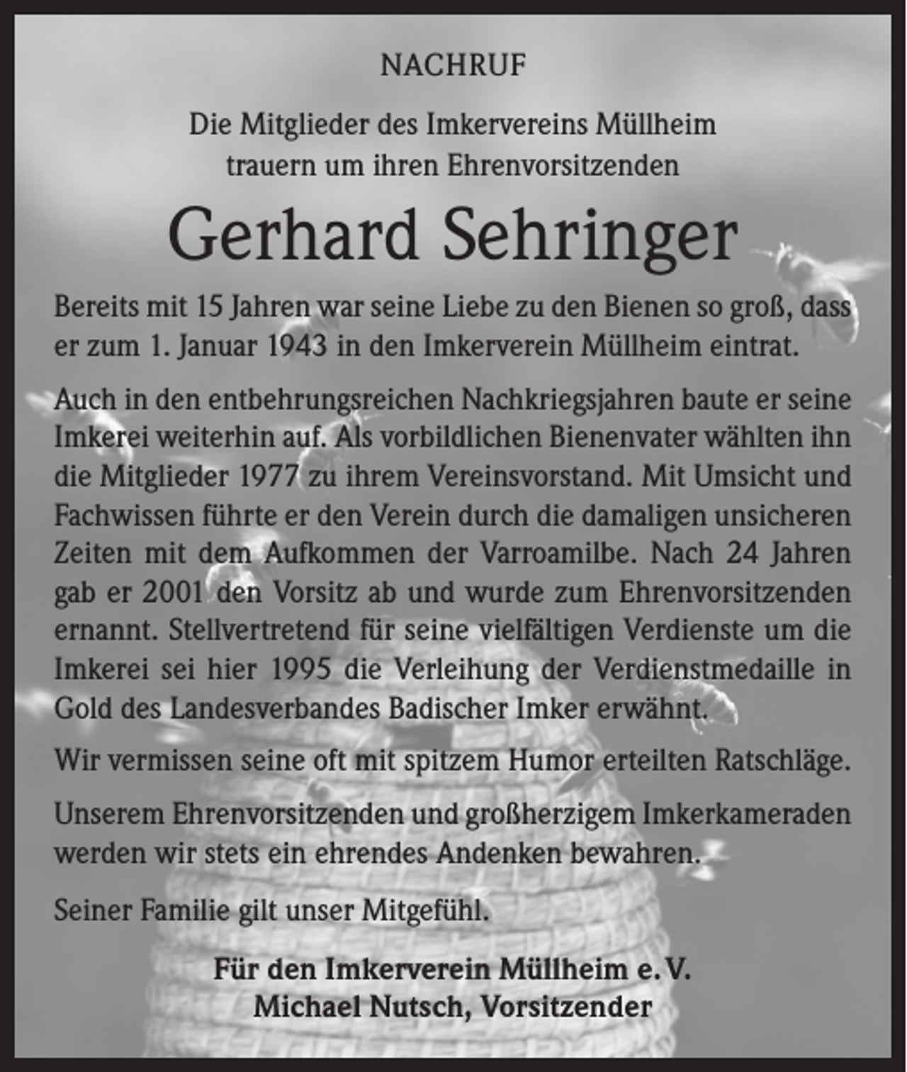 <p>NACHRUF<br />Die Mitglieder des Imkervereins Müllheim<br />trauern um ihren Ehrenvorsitzenden</p><p>Gerhard Sehringer<br />Bereits mit 15 Jahren war seine Liebe zu den Bienen so groß, dass<br />er zum 1. Januar 1943 in den Imkerverein Müllheim eintrat.<br />Auch in den entbehrungsreichen Nachkriegsjahren baute er seine<br />Imkerei weiterhin auf. Als vorbildlichen Bienenvater wählten ihn<br />die Mitglieder 1977 zu ihrem Vereinsvorstand. Mit Umsicht und<br />Fachwissen führte er den Verein durch die damaligen unsicheren<br />Zeiten mit dem Aufkommen der Varroamilbe. Nach 24 Jahren<br />gab er 2001 den Vorsitz ab und wurde zum Ehrenvorsitzenden<br />ernannt. Stellvertretend für seine vielfältigen Verdienste um die<br />Imkerei sei hier 1995 die Verleihung der Verdienstmedaille in<br />Gold des Landesverbandes Badischer Imker erwähnt.<br />Wir vermissen seine oft mit spitzem Humor erteilten Ratschläge.<br />Unserem Ehrenvorsitzenden und großherzigem Imkerkameraden<br />werden wir stets ein ehrendes Andenken bewahren.<br />Seiner Familie gilt unser Mitgefühl.<br />Für den Imkerverein Müllheim e. V.<br />Michael Nutsch, Vorsitzender</p>