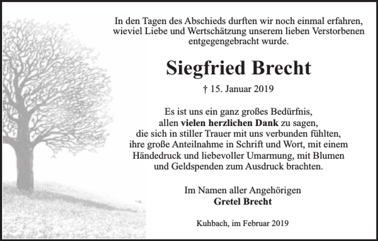 <p>In den Tagen des Abschieds durften wir noch einmal erfahren,<br />wieviel Liebe und Wertschätzung unserem lieben Verstorbenen<br />entgegengebracht wurde.</p><p>Siegfried Brecht<br />† 15. Januar 2019<br />Es ist uns ein ganz großes Bedürfnis,<br />allen vielen herzlichen Dank zu sagen,<br />die sich in stiller Trauer mit uns verbunden fühlten,<br />ihre große Anteilnahme in Schrift und Wort, mit einem<br />Händedruck und liebevoller Umarmung, mit Blumen<br />und Geldspenden zum Ausdruck brachten.<br />Im Namen aller Angehörigen<br />Gretel Brecht<br />Kuhbach, im Februar 2019</p>