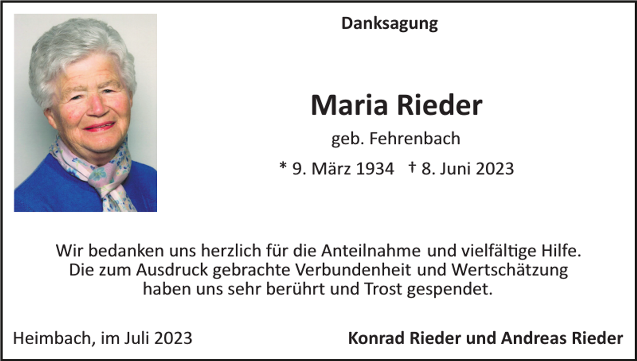 <p>Danksagung</p><p>Maria Rieder<br />geb. Fehrenbach<br />* 9. März 1934 † 8. Juni 2023</p><p>Wir bedanken uns herzlich für die Anteilnahme und vielfältige Hilfe.<br />Die zum Ausdruck gebrachte Verbundenheit und Wertschätzung<br />haben uns sehr berührt und Trost gespendet.<br />Heimbach, im Juli 2023</p><p>Konrad Rieder und Andreas Rieder</p>