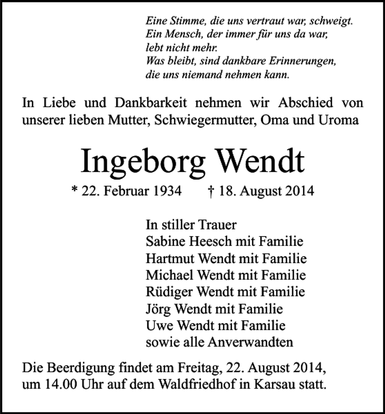 <p>Eine Stimme, die uns vertraut war, schweigt.<br />Ein Mensch, der immer für uns da war,<br />lebt nicht mehr.<br />Was bleibt, sind dankbare Erinnerungen,<br />die uns niemand nehmen kann.</p><p>In Liebe und Dankbarkeit nehmen wir Abschied von<br />unserer lieben Mutter, Schwiegermutter, Oma und Uroma</p><p>Ingeborg Wendt</p><p>* 22. Februar 1934</p><p>† 18. August 2014</p><p>In stiller Trauer<br />Sabine Heesch mit Familie<br />Hartmut Wendt mit Familie<br />Michael Wendt mit Familie<br />Rüdiger Wendt mit Familie<br />Jörg Wendt mit Familie<br />Uwe Wendt mit Familie<br />sowie alle Anverwandten<br />Die Beerdigung findet am Freitag, 22. August 2014,<br />um 14.00 Uhr auf dem Waldfriedhof in Karsau statt.</p>