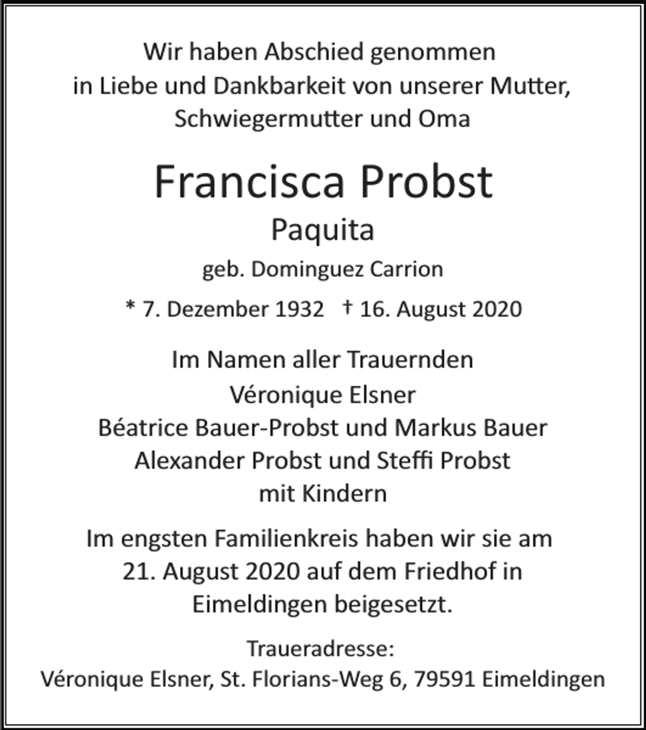 <p>Wir haben Abschied genommen<br />in Liebe und Dankbarkeit von unserer Mu�er,<br />Schwiegermu�er und Oma</p><p>Francisca Probst<br />Paquita<br />geb. Dominguez Carrion<br />* 7. Dezember 1932 † 16. August 2020</p><p>Im Namen aller Trauernden<br />Véronique Elsner<br />Béatrice Bauer­Probst und Markus Bauer<br />Alexander Probst und Steﬃ Probst<br />mit Kindern<br />Im engsten Familienkreis haben wir sie am<br />21. August 2020 auf dem Friedhof in<br />Eimeldingen beigesetzt.<br />Traueradresse:<br />Véronique Elsner, St. Florians­Weg 6, 79591 Eimeldingen</p>