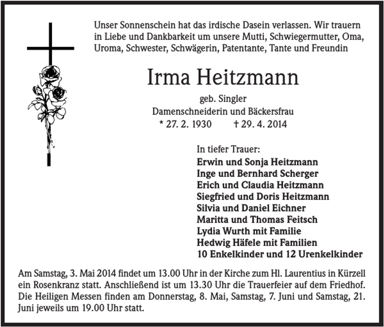 <p>Unser Sonnenschein hat das irdische Dasein verlassen. Wir trauern<br />in Liebe und Dankbarkeit um unsere Mutti, Schwiegermutter, Oma,<br />Uroma, Schwester, Schwägerin, Patentante, Tante und Freundin</p><p>Irma Heitzmann<br />geb. Singler<br />Damenschneiderin und Bäckersfrau<br />* 27. 2. 1930<br />† 29. 4. 2014<br />In tiefer Trauer:<br />Erwin und Sonja Heitzmann<br />Inge und Bernhard Scherger<br />Erich und Claudia Heitzmann<br />Siegfried und Doris Heitzmann<br />Silvia und Daniel Eichner<br />Maritta und Thomas Feitsch<br />Lydia Wurth mit Familie<br />Hedwig Häfele mit Familien<br />10 Enkelkinder und 12 Urenkelkinder<br />Am Samstag, 3. Mai 2014 findet um 13.00 Uhr in der Kirche zum Hl. Laurentius in Kürzell<br />ein Rosenkranz statt. Anschließend ist um 13.30 Uhr die Trauerfeier auf dem Friedhof.<br />Die Heiligen Messen finden am Donnerstag, 8. Mai, Samstag, 7. Juni und Samstag, 21.<br />Juni jeweils um 19.00 Uhr statt.</p>