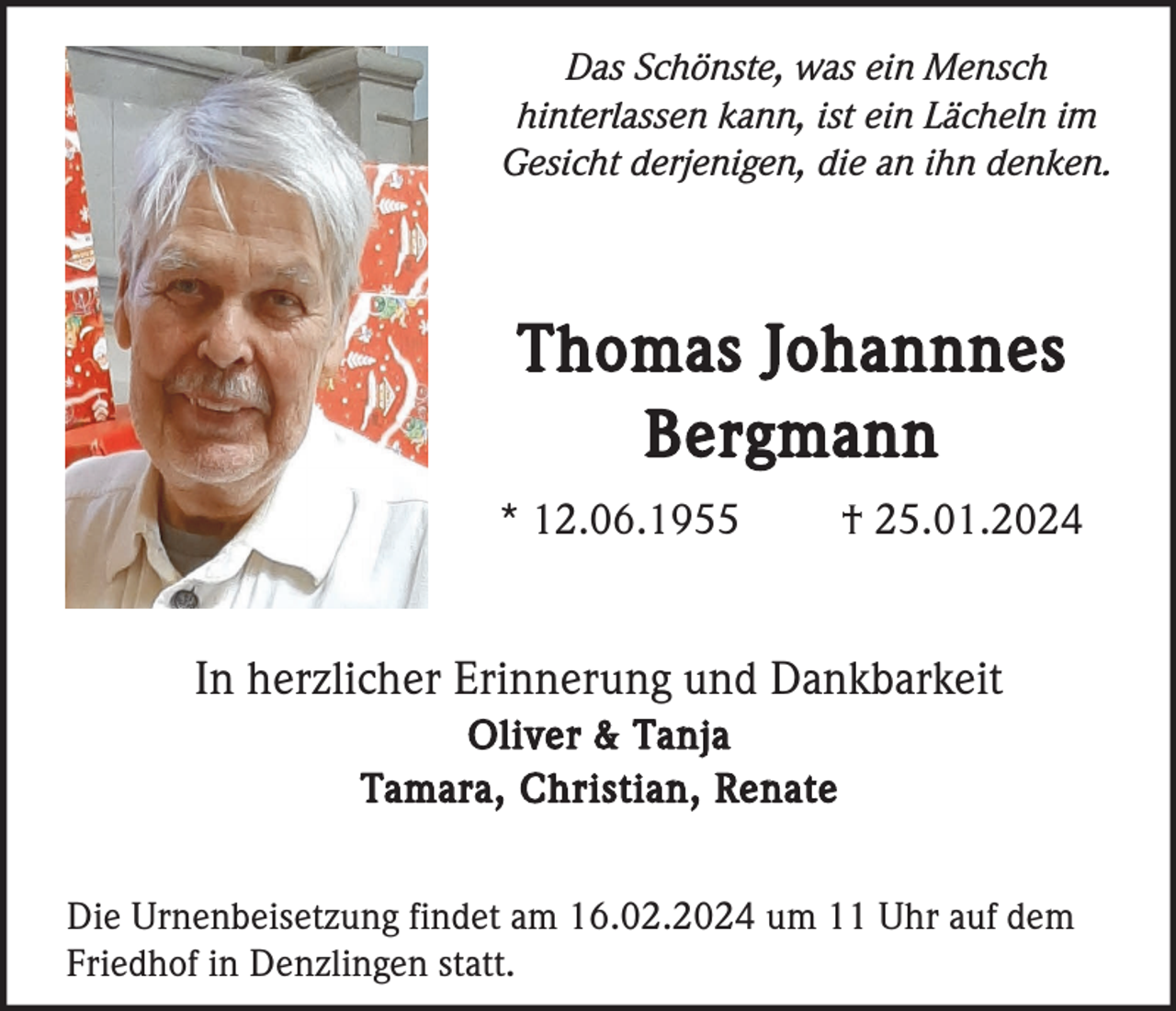 <p>Das Schönste, was ein Mensch<br />hinterlassen kann, ist ein Lächeln im<br />Gesicht derjenigen, die an ihn denken.</p><p>Thomas Johannnes<br />Bergmann<br />* 12.06.1955</p><p>† 25.01.2024</p><p>In herzlicher Erinnerung und Dankbarkeit<br />Oliver &amp; Tanja<br />Tamara, Christian, Renate<br />Die Urnenbeisetzung findet am 16.02.2024 um 11 Uhr auf dem<br />Friedhof in Denzlingen statt.</p>