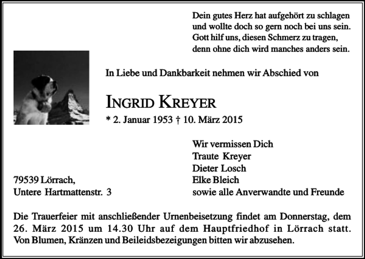 <p>Dein gutes Herz hat aufgehört zu schlagen<br />und wollte doch so gern noch bei uns sein.<br />Gott hilf uns, diesen Schmerz zu tragen,<br />denn ohne dich wird manches anders sein.</p><p>In Liebe und Dankbarkeit nehmen wir Abschied von</p><p>INGRID KREYER<br />* 2. Januar 1953 † 10. März 2015</p><p>79539 Lörrach,<br />Untere Hartmattenstr. 3</p><p>Wir vermissen Dich<br />Traute Kreyer<br />Dieter Losch<br />Elke Bleich<br />sowie alle Anverwandte und Freunde</p><p>Die Trauerfeier mit anschließender Urnenbeisetzung findet am Donnerstag, dem<br />26. März 2015 um 14.30 Uhr auf dem Hauptfriedhof in Lörrach statt.<br />Von Blumen, Kränzen und Beileidsbezeigungen bitten wir abzusehen.</p>