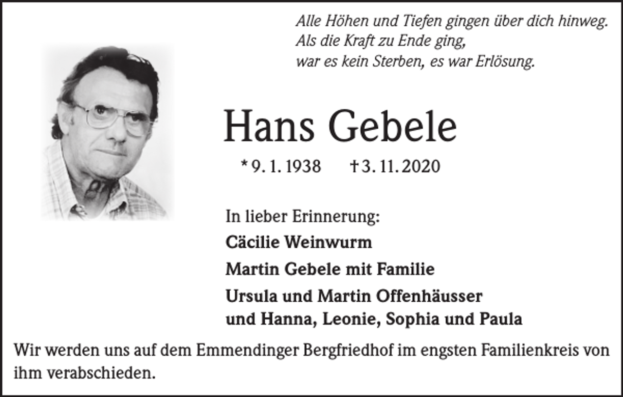 <p>Alle Höhen und Tiefen gingen über dich hinweg.<br />Als die Kraft zu Ende ging,<br />war es kein Sterben, es war Erlösung.</p><p>Hans Gebele<br />* 9. 1. 1938</p><p>† 3. 11. 2020</p><p>In lieber Erinnerung:<br />Cäcilie Weinwurm<br />Martin Gebele mit Familie<br />Ursula und Martin Offenhäusser<br />und Hanna, Leonie, Sophia und Paula<br />Wir werden uns auf dem Emmendinger Bergfriedhof im engsten Familienkreis von<br />ihm verabschieden.</p>