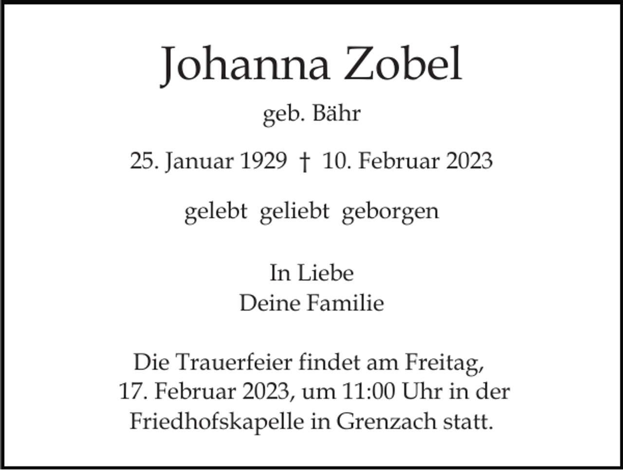 <p>Johanna Zobel<br />geb. Bähr<br />25. Januar 1929 † 10. Februar 2023<br />gelebt geliebt geborgen<br />In Liebe<br />Deine Familie<br />Die Trauerfeier findet am Freitag,<br />17. Februar 2023, um 11:00 Uhr in der<br />Friedhofskapelle in Grenzach statt.</p>