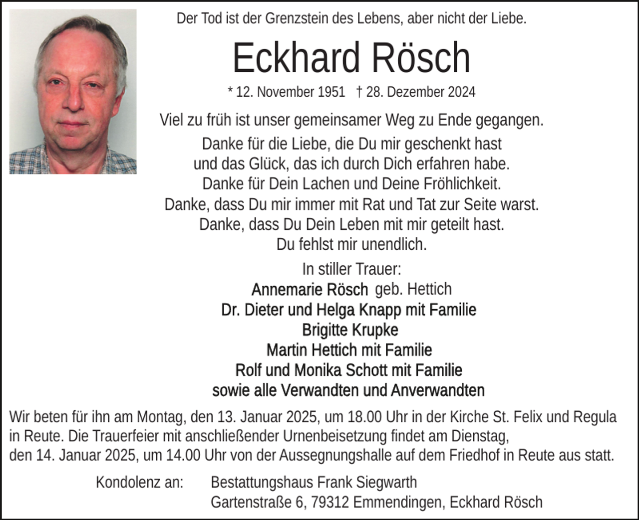 <p>Der Tod ist der Grenzstein des Lebens, aber nicht der Liebe.</p><p>Eckhard Rösch<br />* 12. November 1951 † 28. Dezember 2024</p><p>Viel zu früh ist unser gemeinsamer Weg zu Ende gegangen.<br />Danke für die Liebe, die Du mir geschenkt hast<br />und das Glück, das ich durch Dich erfahren habe.<br />Danke für Dein Lachen und Deine Fröhlichkeit.<br />Danke, dass Du mir immer mit Rat und Tat zur Seite warst.<br />Danke, dass Du Dein Leben mit mir geteilt hast.<br />Du fehlst mir unendlich.<br />In stiller Trauer:<br />geb. Hettich</p><p>Wir beten für ihn am Montag, den 13. Januar 2025, um 18.00 Uhr in der Kirche St. Felix und Regula<br />in Reute. Die Trauerfeier mit anschließender Urnenbeisetzung findet am Dienstag,<br />den 14. Januar 2025, um 14.00 Uhr von der Aussegnungshalle auf dem Friedhof in Reute aus statt.<br />Kondolenz an:</p><p>Bestattungshaus Frank Siegwarth<br />Gartenstraße 6, 79312 Emmendingen, Eckhard Rösch</p>