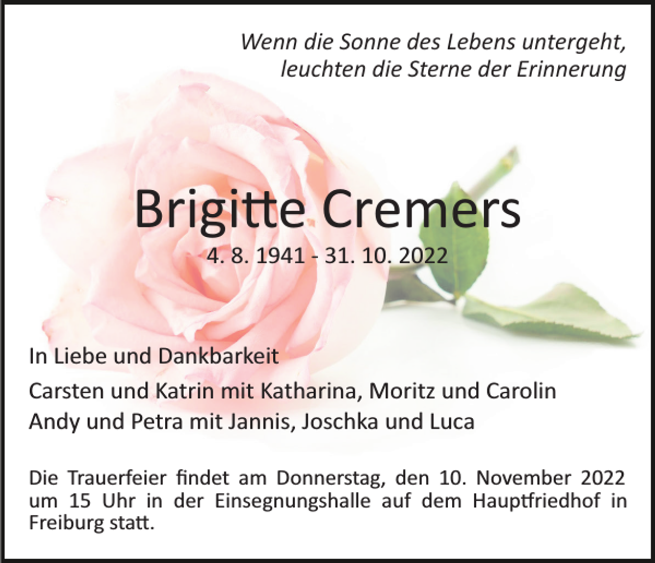<p>Wenn die Sonne des Lebens untergeht,<br />leuchten die Sterne der Erinnerung</p><p>Brigi�e Cremers<br />4. 8. 1941 ­ 31. 10. 2022</p><p>In Liebe und Dankbarkeit<br />Carsten und Katrin mit Katharina, Moritz und Carolin<br />Andy und Petra mit Jannis, Joschka und Luca<br />Die Trauerfeier ﬁndet am Donnerstag, den 10. November 2022<br />um 15 Uhr in der Einsegnungshalle auf dem Haup�riedhof in<br />Freiburg sta�.</p>
