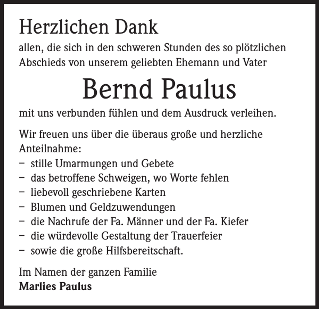 <p>Herzlichen Dank<br />allen, die sich in den schweren Stunden des so plötzlichen<br />Abschieds von unserem geliebten Ehemann und Vater</p><p>Bernd Paulus</p><p>mit uns verbunden fühlen und dem Ausdruck verleihen.<br />Wir freuen uns über die überaus große und herzliche<br />Anteilnahme:<br />– stille Umarmungen und Gebete<br />– das betroffene Schweigen, wo Worte fehlen<br />– liebevoll geschriebene Karten<br />– Blumen und Geldzuwendungen<br />– die Nachrufe der Fa. Männer und der Fa. Kiefer<br />– die würdevolle Gestaltung der Trauerfeier<br />– sowie die große Hilfsbereitschaft.<br />Im Namen der ganzen Familie<br />Marlies Paulus</p>